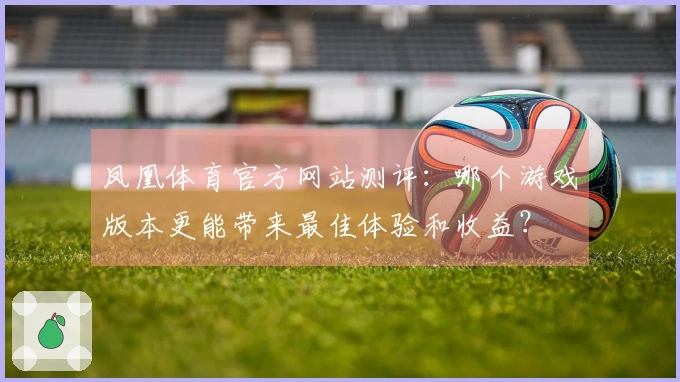 凤凰体育官方网站测评：哪个游戏版本更能带来最佳体验和收益？