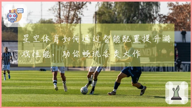 星空体育如何通过智能配置提升游戏性能，助你畅玩各类大作