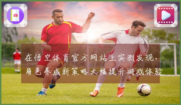 在悟空体育官方网站上实测发现，角色养成新策略大幅提升游戏体验与收益