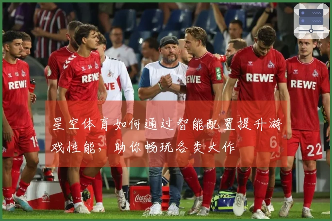 星空体育如何通过智能配置提升游戏性能，助你畅玩各类大作