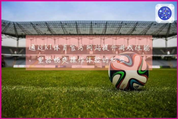 通过k1体育官方网站提升游戏性能，重拾畅爽操作体验的秘密
