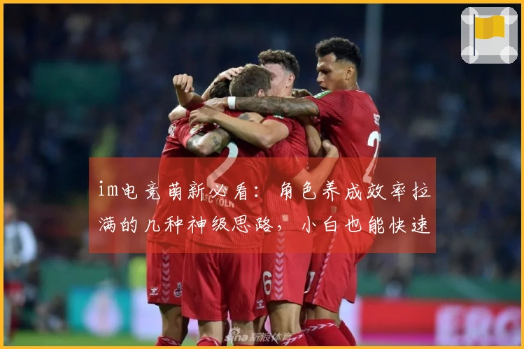 im电竞萌新必看：角色养成效率拉满的几种神级思路，小白也能快速成型！